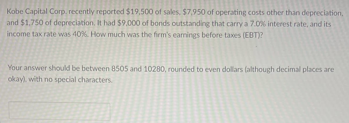 Kobe Capital Corp. recently reported $19,500 of sales, $7,950 of operating costs other than depreciation,
and $1,750 of depreciation. It had $9,000 of bonds outstanding that carry a 7.0% interest rate, and its
income tax rate was 40%. How much was the firm's earnings before taxes (EBT)?
Your answer should be between 8505 and 10280, rounded to even dollars (although decimal places are
okay), with no special characters.