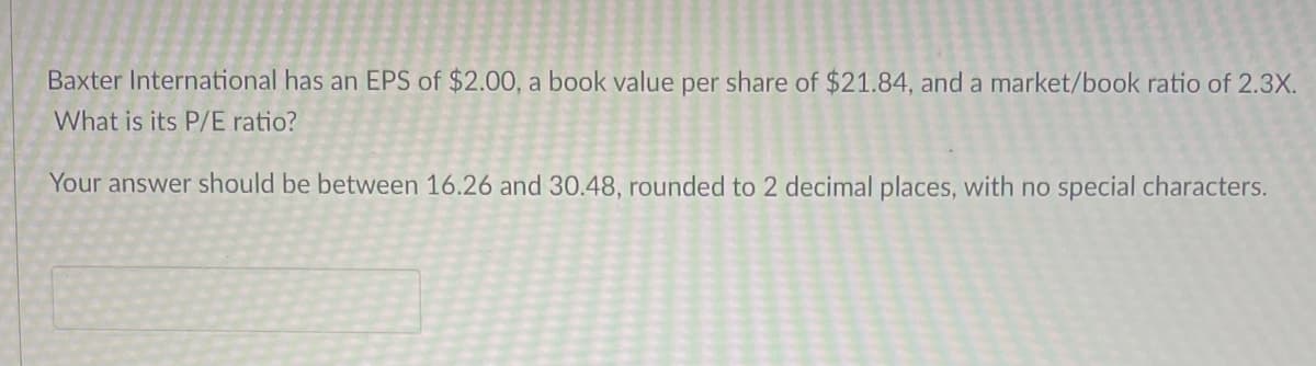 Baxter International has an EPS of $2.00, a book value per share of $21.84, and a market/book ratio of 2.3X.
What is its P/E ratio?
Your answer should be between 16.26 and 30.48, rounded to 2 decimal places, with no special characters.