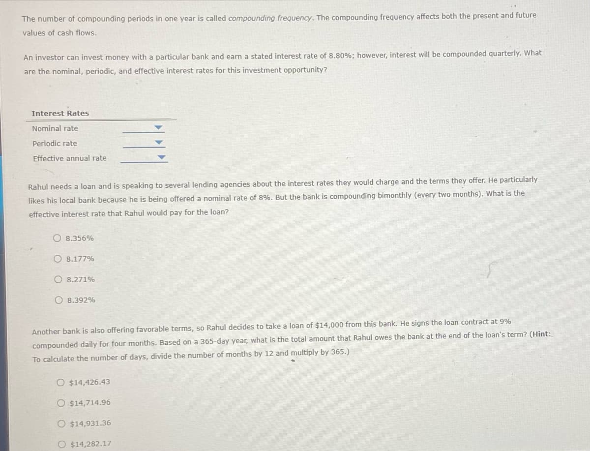The number of compounding periods in one year is called compounding frequency. The compounding frequency affects both the present and future
values of cash flows.
An investor can invest money with a particular bank and earn a stated interest rate of 8.80%; however, interest will be compounded quarterly. What
are the nominal, periodic, and effective interest rates for this investment opportunity?
Interest Rates
Nominal rate
Periodic rate
Effective annual rate
Rahul needs a loan and is speaking to several lending agencies about the interest rates they would charge and the terms they offer. He particularly
likes his local bank because he is being offered a nominal rate of 8%. But the bank is compounding bimonthly (every two months). What is the
effective interest rate that Rahul would pay for the loan?
8.356%
O8.177%
8.271%
8.392%
Another bank is also offering favorable terms, so Rahul decides to take a loan of $14,000 from this bank. He signs the loan contract at 9%
compounded daily for four months. Based on a 365-day year, what is the total amount that Rahul owes the bank at the end of the loan's term? (Hint:
To calculate the number of days, divide the number of months by 12 and multiply by 365.)
O $14,426.43
O $14,714.96
O $14,931.36
O $14,282.17