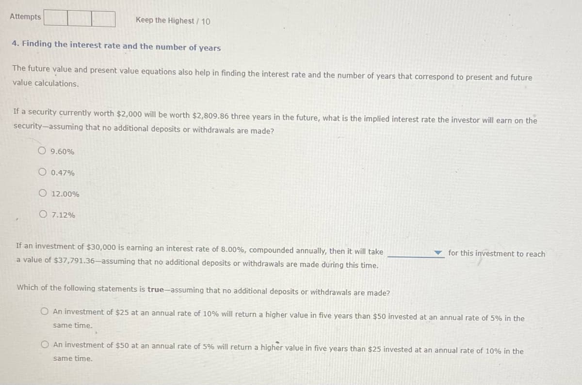 Attempts
4. Finding the interest rate and the number of years
The future value and present value equations also help in finding the interest rate and the number of years that correspond to present and future
value calculations.
If a security currently worth $2,000 will be worth $2,809.86 three years in the future, what is the implied interest rate the investor will earn on the
security-assuming that no additional deposits or withdrawals are made?
O9.60%
Keep the Highest / 10
O 0.47%
O 12.00%
O 7.12%
If an investment of $30,000 is earning an interest rate of 8.00%, compounded annually, then it will take
a value of $37,791.36-assuming that no additional deposits or withdrawals are made during this time.
for this investment to reach
Which of the following statements is true-assuming that no additional deposits or withdrawals are made?
O An investment of $25 at an annual rate of 10% will return a higher value in five years than $50 invested at an annual rate of 5% in the
same time.
O An investment of $50 at an annual rate of 5% will return a higher value in five years than $25 invested at an annual rate of 10% in the
same time.