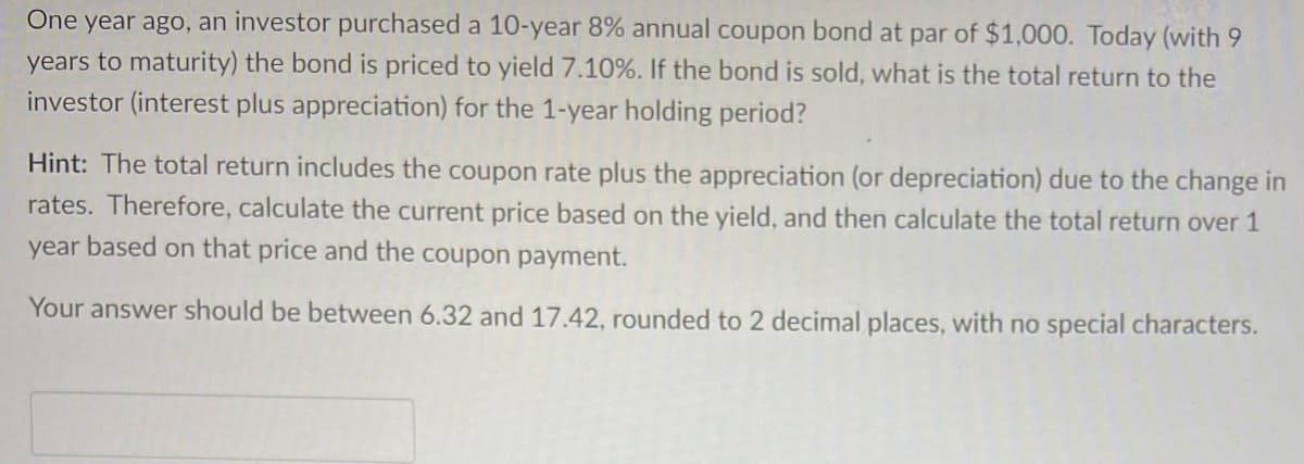 One year ago, an investor purchased a 10-year 8% annual coupon bond at par of $1,000. Today (with 9
years to maturity) the bond is priced to yield 7.10%. If the bond is sold, what is the total return to the
investor (interest plus appreciation) for the 1-year holding period?
Hint: The total return includes the coupon rate plus the appreciation (or depreciation) due to the change in
rates. Therefore, calculate the current price based on the yield, and then calculate the total return over 1
year based on that price and the coupon payment.
Your answer should be between 6.32 and 17.42, rounded to 2 decimal places, with no special characters.