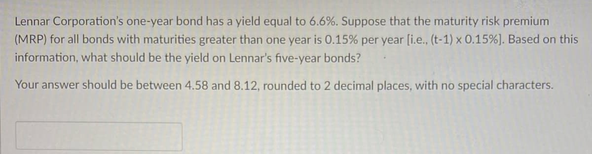 Lennar Corporation's one-year bond has a yield equal to 6.6%. Suppose that the maturity risk premium
(MRP) for all bonds with maturities greater than one year is 0.15% per year [i.e., (t-1) x 0.15%] . Based on this
information, what should be the yield on Lennar's five-year bonds?
Your answer should be between 4.58 and 8.12, rounded to 2 decimal places, with no special characters.