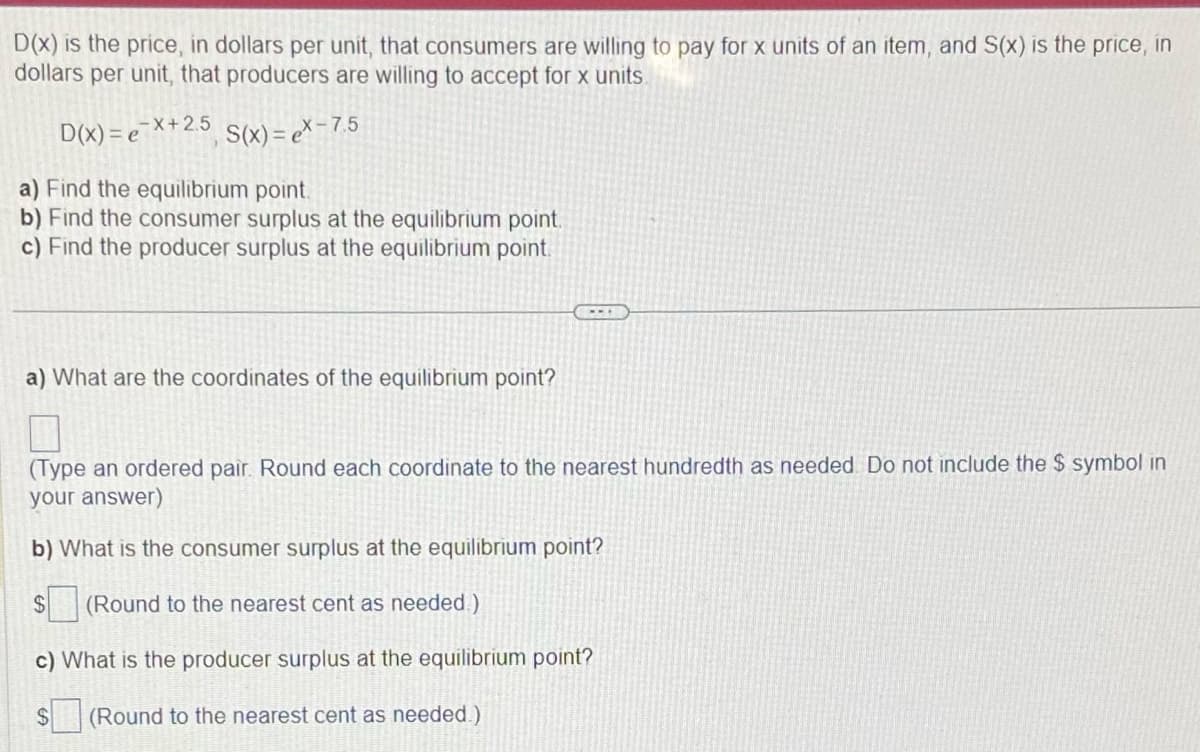 D(x) is the price, in dollars per unit, that consumers are willing to pay for x units of an item, and S(x) is the price, in
dollars per unit, that producers are willing to accept for x units.
D(x) = ex+2.5, S(x) = ex- 7.5
a) Find the equilibrium point.
b) Find the consumer surplus at the equilibrium point.
c) Find the producer surplus at the equilibrium point.
a) What are the coordinates of the equilibrium point?
---
(Type an ordered pair. Round each coordinate to the nearest hundredth as needed. Do not include the $ symbol in
your answer)
b) What is the consumer surplus at the equilibrium point?
$ (Round to the nearest cent as needed.)
c) What is the producer surplus at the equilibrium point?
(Round to the nearest cent as needed.)