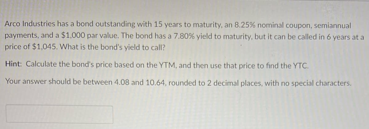 Arco Industries has a bond outstanding with 15 years to maturity, an 8.25% nominal coupon, semiannual
payments, and a $1,000 par value. The bond has a 7.80% yield to maturity, but it can be called in 6 years at a
price of $1,045. What is the bond's yield to call?
Hint: Calculate the bond's price based on the YTM, and then use that price to find the YTC.
Your answer should be between 4.08 and 10.64, rounded to 2 decimal places, with no special characters.