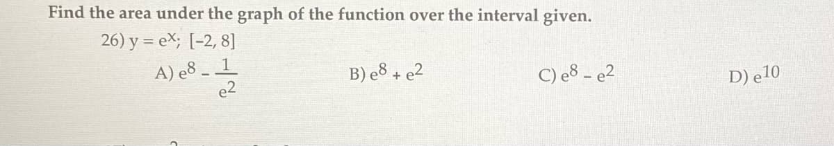 Find the area under the graph of the function over the interval given.
26) y = ex; [-2, 8]
A) e8 _ _1
e2
B) e8+ e²
C) e8 - e2
D) e10