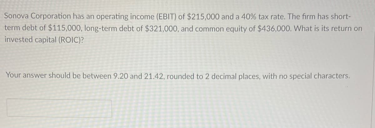 Sonova Corporation has an operating income (EBIT) of $215,000 and a 40% tax rate. The firm has short-
term debt of $115,000, long-term debt of $321,000, and common equity of $436,000. What is its return on
invested capital (ROIC)?
Your answer should be between 9.20 and 21.42, rounded to 2 decimal places, with no special characters.