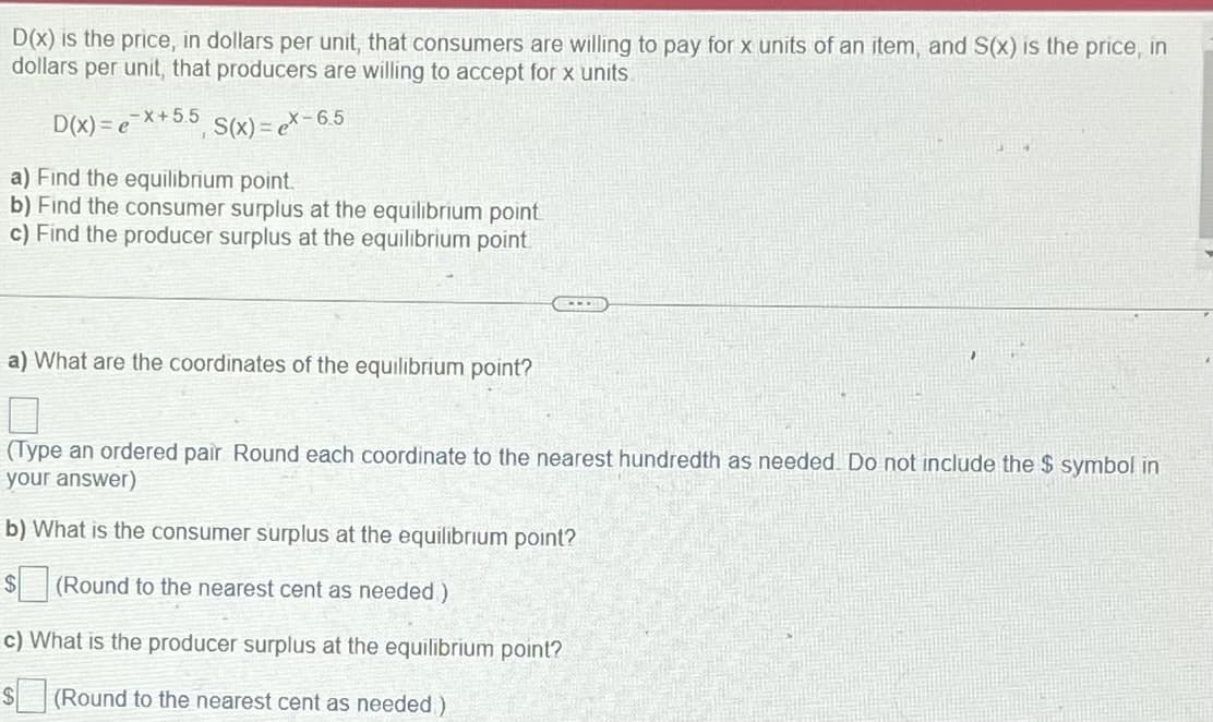 D(x) is the price, in dollars per unit, that consumers are willing to pay for x units of an item, and S(x) is the price, in
dollars per unit, that producers are willing to accept for x units.
S(x)= ex-6.5
-x+ 5.5
D(x)= e
a) Find the equilibrium point.
b) Find the consumer surplus at the equilibrium point.
c) Find the producer surplus at the equilibrium point.
a) What are the coordinates of the equilibrium point?
(Type an ordered pair Round each coordinate to the nearest hundredth as needed. Do not include the $ symbol in
your answer)
b) What is the consumer surplus at the equilibrium point?
$
(Round to the nearest cent as needed)
c) What is the producer surplus at the equilibrium point?
$ (Round to the nearest cent as needed)