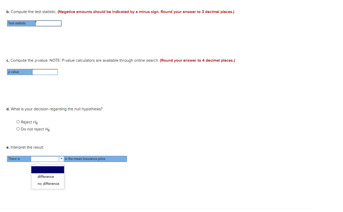 b. Compute the test statistic. (Negative amounts should be indicated by a minus sign. Round your answer to 3 decimal places.)
Test statistic
c. Compute the p-value. NOTE: P-value calculators are available through online search. (Round your answer to 4 decimal places.)
p-value
d. What is your decision regarding the null hypothesis?
O Reject He
O Do not reject Hg
e. Interpret the result.
There is
Ein the mean insurance price.
difference
no difference
