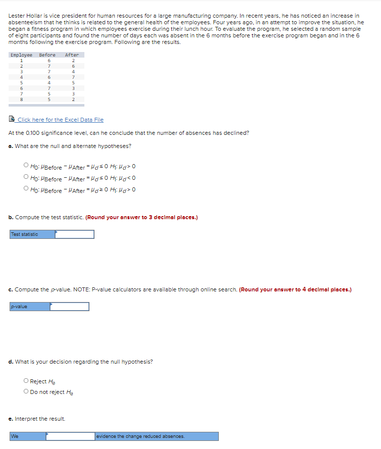 Lester Hollar is vice president for human resources for a large manufacturing company. In recent years, he has noticed an increase in
absenteeism that he thinks is related to the general health of the employees. Four years ago, in an attempt to improve the situation, he
began a fitness program in which employees exercise during their lunch hour. To evaluate the program, he selected a random sample
of eight participants and found the number of days each was absent in the 6 months before the exercise program began and in the 6
months following the exercise program. Following are the results.
Employee Before
After
1
6
2
6
3
7
4
4
7
5
5
7
5
2
E Click here for the Excel Data File
At the 0.100 significance level, can he conclude that the number of absences has declined?
a. What are the null and alternate hypotheses?
Ho: PBefore - VAfter = Has0 H: Ha> o
O Ho: PBefore - VAfter = Has0 Hh: o
O Ho: VBefore - HAfter = Hae 0 H: Hd>0
b. Compute the test statistic. (Round your answer to 3 declmal places.)
Test statistic
c. Compute the p-value. NOTE: P-value calculators are available through online search. (Round your answer to 4 decimal places.)
p-value
d. What is your decision regarding the null hypothesis?
O Reject He
O Do not reject Hg
e. Interpret the result.
We
evidence the change reduced absences.
