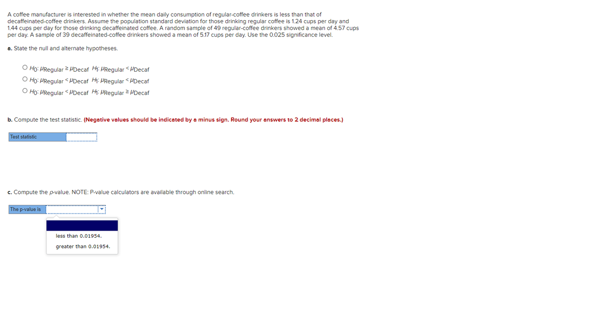 A coffee manufacturer is interested in whether the mean daily consumption of regular-coffee drinkers is less than that of
decaffeinated-coffee drinkers. Assume the population standard deviation for those drinking regular coffee is 1.24 cups per day and
1.44 cups per day for those drinking decaffeinated coffee. A random sample of 49 regular-coffee drinkers showed a mean of 4.57 cups
per day. A sample of 39 decaffeinated-coffee drinkers showed a mean of 5.17 cups per day. Use the 0.025 significance level.
a. State the null and alternate hypotheses.
O Ho: PRegular UDecaf H: PRegular <PDecaf
O Ho: PRegular <UDecaf Hi: PRegular < HDecaf
O Ho: PRegular <UDecaf Hi: PRegular > HDecaf
b. Compute the test statistic. (Negative values should be indicated by a minus sign. Round your answers to 2 decimal places.)
Test statistic
c. Compute the p-value. NOTE: P-value calculators are available through online search.
The p-value is
less than 0.01954.
greater than 0.01954.

