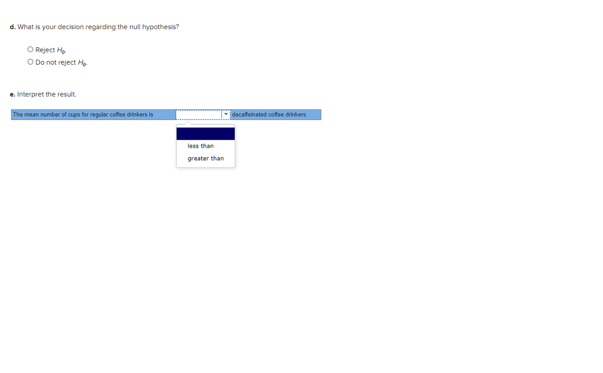 d. What is your decision regarding the null hypothesis?
O Reject Hg-
O Do not reject Hg-
e. Interpret the result.
The mean number of cups for regular coffee drinkers is
decaffeinated coffee drinkers.
less than
greater than
