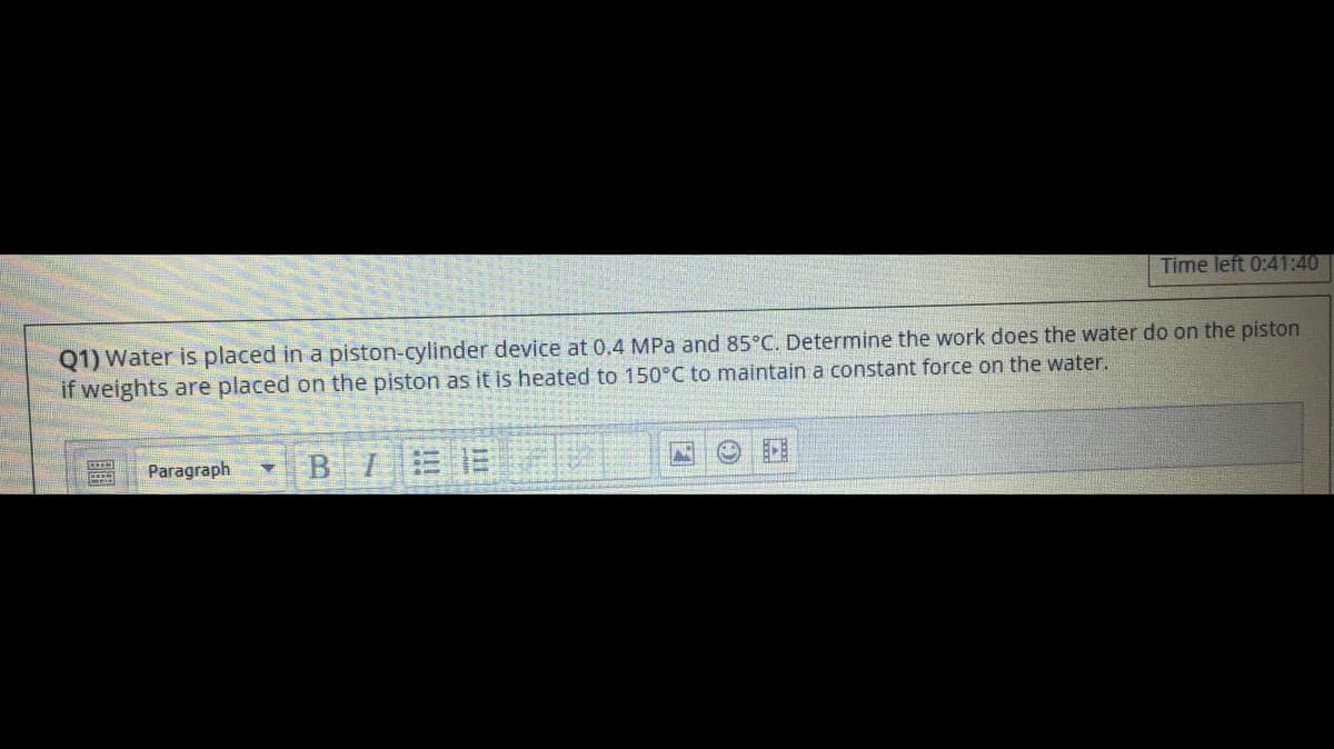 Time left 0:41:40
Q1) Water is placed in a piston-cylinder device at 0.4 MPa and 85°C. Determine the work does the water do on the piston
if weights are placed on the piston as it is heated to 150°C to maintain a constant force on the water.
Paragraph
BIEE
