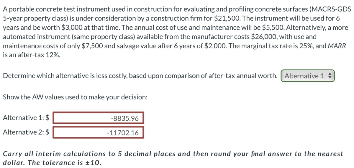 A portable concrete test instrument used in construction for evaluating and profiling concrete surfaces (MACRS-GDS
5-year property class) is under consideration by a construction firm for $21,500. The instrument will be used for 6
years and be worth $3,000 at that time. The annual cost of use and maintenance will be $5,500. Alternatively, a more
automated instrument (same property class) available from the manufacturer costs $26,000, with use and
maintenance costs of only $7,500 and salvage value after 6 years of $2,000. The marginal tax rate is 25%, and MARR
is an after-tax 12%.
Determine which alternative is less costly, based upon comparison of after-tax annual worth. Alternative 1
Show the AW values used to make your decision:
Alternative 1: $
-8835.96
Alternative 2: $
-11702.16
Carry all interim calculations to 5 decimal places and then round your final answer to the nearest
dollar. The tolerance is +10.
