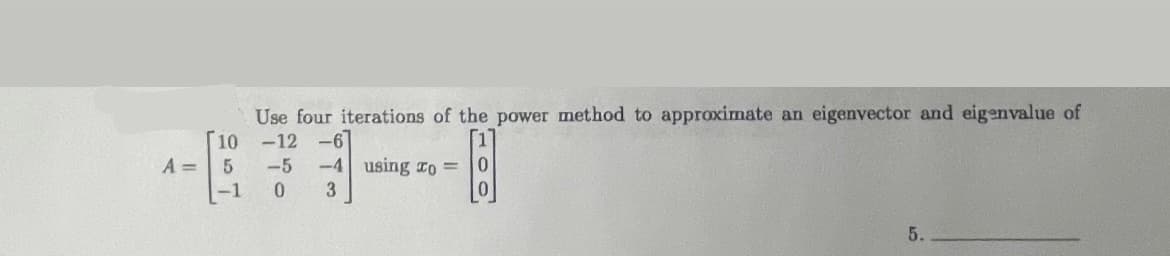 A =
[10
5
-1
Use four iterations of the power method to approximate an eigenvector and eigenvalue of
-12 -6
-5
-4 using To=
0
3
[!]
5.