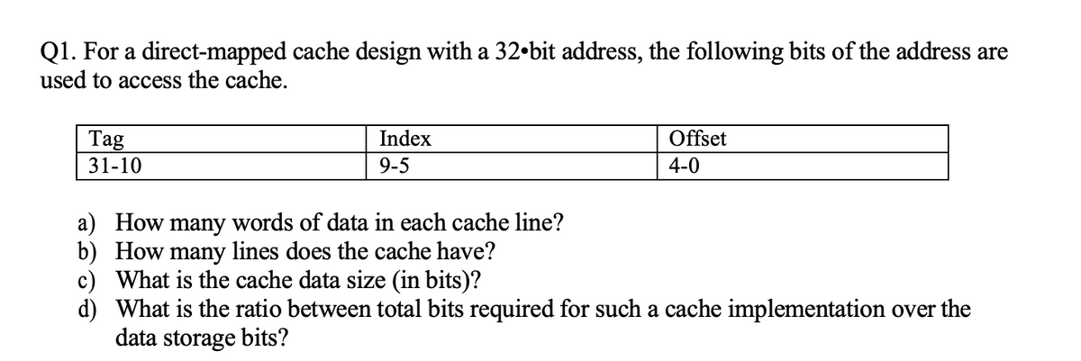 Q1. For a direct-mapped cache design with a 32-bit address, the following bits of the address are
used to access the cache.
Tag
31-10
Index
9-5
a) How many words of data in each cache line?
b) How many lines does the cache have?
c)
d)
Offset
4-0
What is the cache data size (in bits)?
What is the ratio between total bits required for such a cache implementation over the
data storage bits?