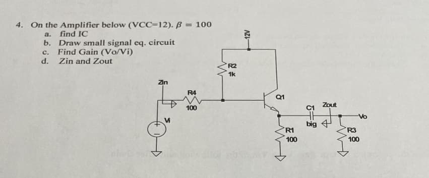 4. On the Amplifier below (VCC-12). B = 100
a.
find IC
b. Draw small signal eq. circuit
C. Find Gain (Vo/Vi)
d. Zin and Zout
Zin
R4
100
W
R2
1k
-12V
Q1
R1
100
6-8
Zout
big 4
-Vo
100