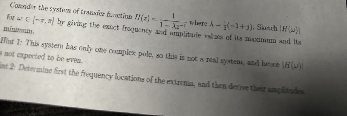 Consider the system of transfer function H(z) =
1
where A=(-1+). Sketch H (w)|
1-Az-1
for w[-, ] by giving the exact frequency and amplitude values of its maximum and its
minimum.
Hint 1: This system has only one complex pole, so this is not a real system, and hence (H(w)
not expected to be even.
int 2: Determine first the frequency locations of the extrema, and then derive their amplitudes.