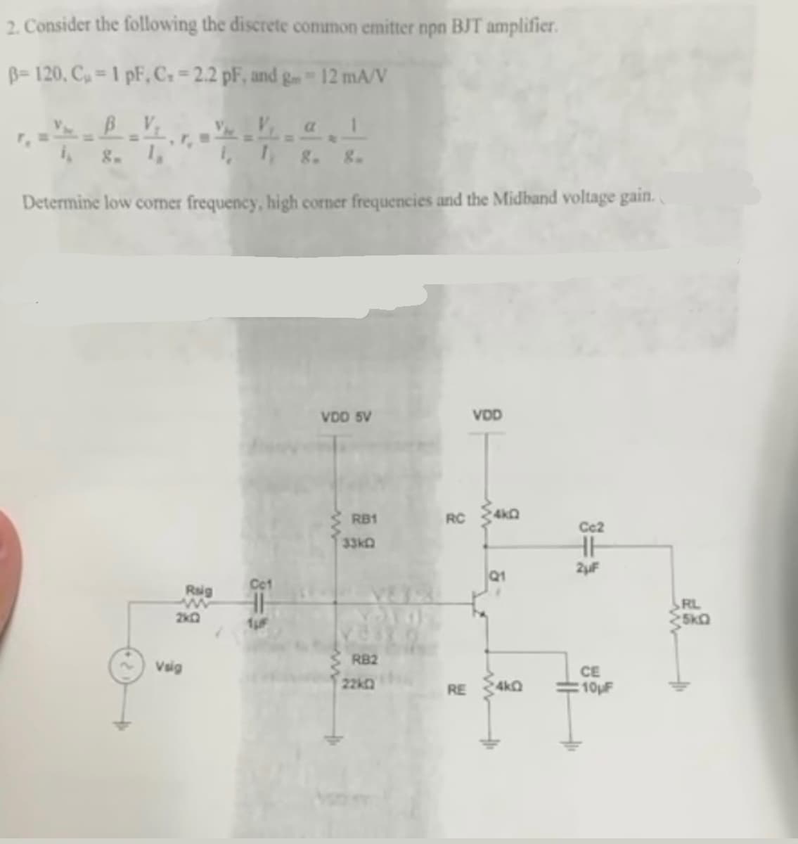 2. Consider the following the discrete common emitter npn BJT amplifier.
B-120, C₂ = 1 pF, C.-2.2 pF, and gm 12 mA/V
i g. 1,
Determine low corner frequency, high corner frequencies and the Midband voltage gain.
Raig
2k2
Vsig
8=9
VDD 5V
RB1
33k
RB2
VDD
RC 4k0
RE
Q1
4k0
Cc2
HH
2µF
CE
10μF
RL
5KQ