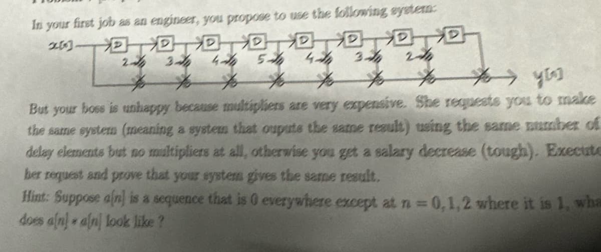 In your first job as an engineer, you propose to use the following system:
20洄洄洄洄洄洄洄洄
24
240 244 4th 5th 4th 3
to
to
for
to
you
But your boss is unhappy because multipliers are very expensive. She requests you to make
the same system (meaning a system that oupute the same result) using the same number of
delay elements but no multipliers at all, otherwise you get a salary decrease (tough). Execute
her request and prove that your systers gives the same result.
Hint: Suppose a[n] is a sequence that is 0 everywhere except at n = 0,1,2 where it is 1, wha
does a[n) a[n] look like?
*