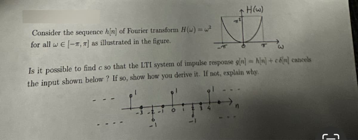 Consider the sequence h[n] of Fourier transform H() = w²
for all w E [-T, T] as illustrated in the figure.
3
H(w)
S
O
3
Is it possible to find c so that the LTI system of impulse response g[n] = h[n] + co[n] cancels
the input shown below? If so, show how you derive it. If not, explain why
1
n
T
M