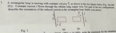 1. A rectangular loop is moving with constant velocity U, as shown in the two figures below (Fig. 1) and
(b)). Constant current / flows through the infinite long copper wire. For each of the two configurations
describe the orientation of the induced current in the rectangular loop. Justify your answer
Ü
Fig. 1
Jawa 25
(b)
20 MHz
ssion for the instantan