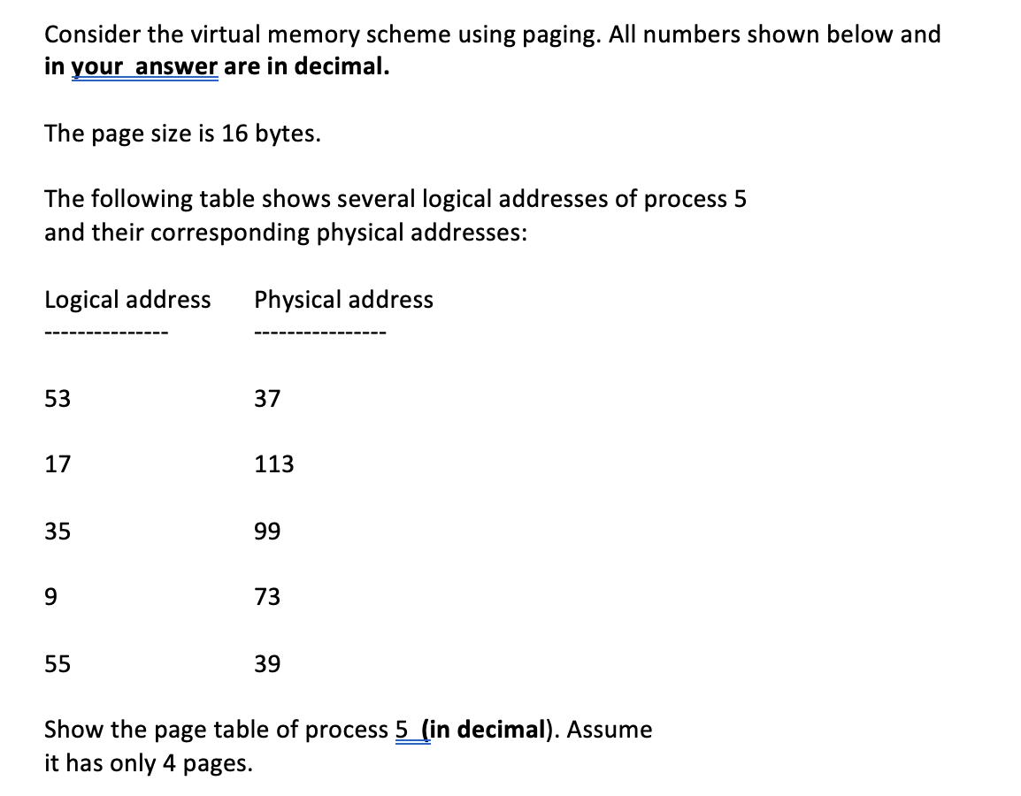 Consider the virtual memory scheme using paging. All numbers shown below and
in your answer are in decimal.
The page size is 16 bytes.
The following table shows several logical addresses of process
and their corresponding physical addresses:
Logical address Physical address
53
17
35
9
55
37
113
99
73
39
Show the page table of process 5 (in decimal). Assume
it has only 4 pages.