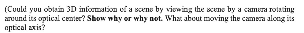 (Could you obtain 3D information of a scene by viewing the scene by a camera rotating
around its optical center? Show why or why not. What about moving the camera along its
optical axis?