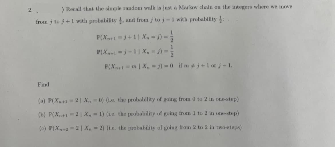 2.
) Recall that the simple random walk is just a Markov chain on the integers where we move
from j to j+1 with probability, and from j to j-1 with probability: .
Find
1
P(Xn+1 =j+1| Xn = j) =
2
1
P(Xn+1 =j-1 | Xn = j) = ²/
P(Xn+1 = m | Xn = j) = 0 ifm #j+1 or j - 1.
(a) P(Xn+1 = 2 | X, = 0) (i.e. the probability of going from 0 to 2 in one-step)
(b) P(X+1 = 2 | X,,= 1) (i.e. the probability of going from 1 to 2 in one-step)
(c) P(Xn+2= 2 | X, = 2) (i.e. the probability of going from 2 to 2 in two-steps)