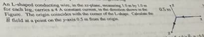 An L-shaped conducting wire, in the x-plane, measuring 10m by 10m
for each leg, carries a 4 A constant current, in the direction shown in the
Figure. The origin coincides with the comer of the L-shape Calculate the
field at a point on the y-axis 0.5 m from the origin
0.5m
X