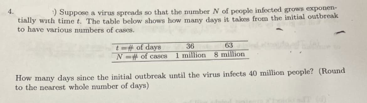 4.
) Suppose a virus spreads so that the number N of people infected grows exponen-
tially with time t. The table below shows how many days it takes from the initial outbreak
to have various numbers of cases.
t=# of days
N =# of cases
63
8 million
36
1 million
How many days since the initial outbreak until the virus infects 40 million people? (Round
to the nearest whole number of days)
