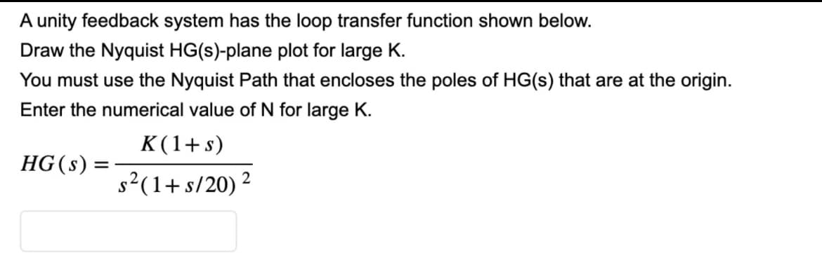 A unity feedback system has the loop transfer function shown below.
Draw the Nyquist HG(s)-plane plot for large K.
You must use the Nyquist Path that encloses the poles of HG(s) that are at the origin.
Enter the numerical value of N for large K.
K(1+s)
HG(s)
s²(1+ s/20) ² 2
=