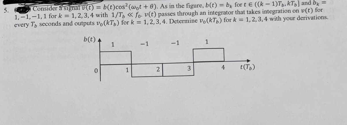 b(t)cos2 (@ot + 0). As in the figure, b(t) = bx for t E ((k – 1)Tp,kTp] and bg =
5. Consider a signaf v(t) =
1,-1,-1,1 for k = 1,2, 3,4 with 1/T, « fo. v(t) passes through an integrator that takes integration on v(t) for
every T, seconds and outputs vo(kTp) for k = 1,2, 3, 4. Determine v(kTp) for k = 1,2, 3, 4 with your derivations.
b(t) A
1
-1
-1
1
4
t(Tp)
1
