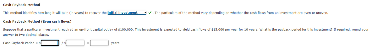 Cash Payback Method
This method identifies how long it will take (in years) to recover the initial investment
- V. The particulars of the method vary depending on whether the cash flows from an investment are even or uneven.
Cash Payback Method (Even cash flows)
Suppose that a particular investment required an up-front capital outlay of $100,000. This investment is expected to yield cash flows of $15,000 per year for 10 years. What is the payback period for this investment? If required, round your
answer to two decimal places.
Cash Payback Period =
years
