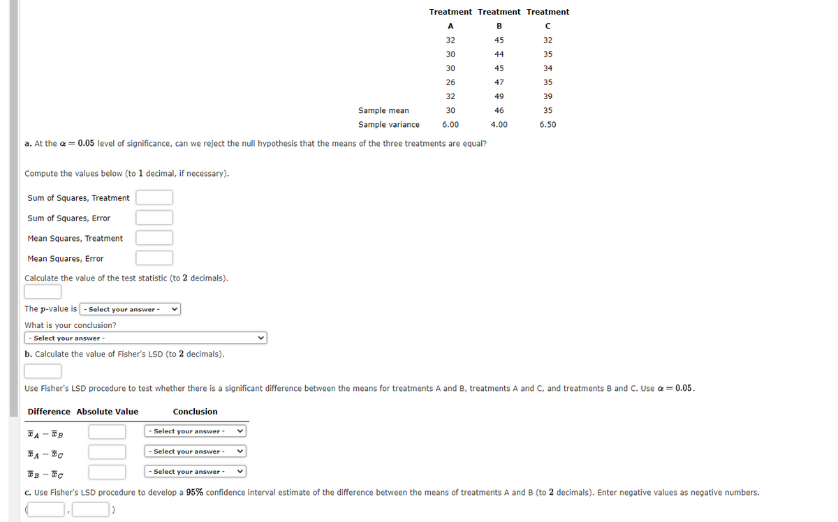 Sample mean
Sample variance
a. At the α = 0.05 level of significance, can we reject the null hypothesis that the means of the three treatments are equal?
Compute the values below (to 1 decimal, if necessary).
Sum of Squares, Treatment
Sum of Squares, Error
Mean Squares, Treatment
Mean Squares, Error
Calculate the value of the test statistic (to 2 decimals).
The p-value is - Select your answer -
What is your conclusion?
- Select your answer -
b. Calculate the value of Fisher's LSD (to 2 decimals).
Use Fisher's LSD procedure to test whether there is a significant difference between the means for treatments A and B, treatments A and C, and treatments B and C. Use a = 0.05.
Difference Absolute Value
Conclusion
Treatment Treatment Treatment
A
B
с
32
45
32
30
44
35
30
45
34
26
47
35
32
49
39
30
46
35
6.00
4.00
6.50
Select your answer -
TA-TB
TATO
Select your answer -
TB-TC
c. Use Fisher's LSD procedure to develop a 95% confidence interval estimate of the difference between the means of treatments A and B (to 2 decimals). Enter negative values as negative numbers.
-Select your answer -