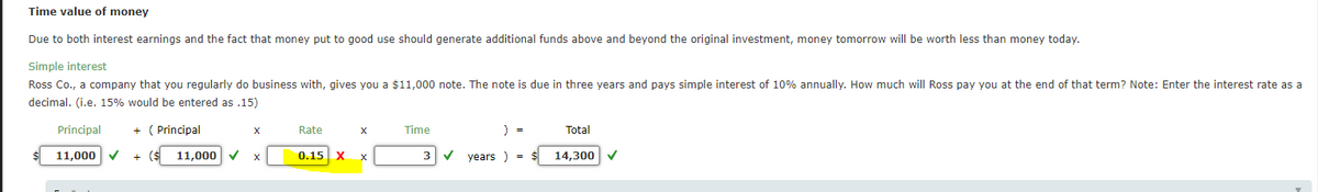 Time value of money
Due to both interest earnings and the fact that money put to good use should generate additional funds above and beyond the original investment, money tomorrow will be worth less than money today.
Simple interest
Ross Co., a company that you regularly do business with, gives you a $11,000 note. The note is due in three years and pays simple interest of 10% annually. How much will Ross pay you at the end of that term? Note: Enter the interest rate as a
decimal. (i.e. 15% would be entered as .15)
Principal
+ ( Principal
Rate
Time
) =
Total
X
11,000 V
+ ($
11,000
0.15
X
years ) =
14,300
X
