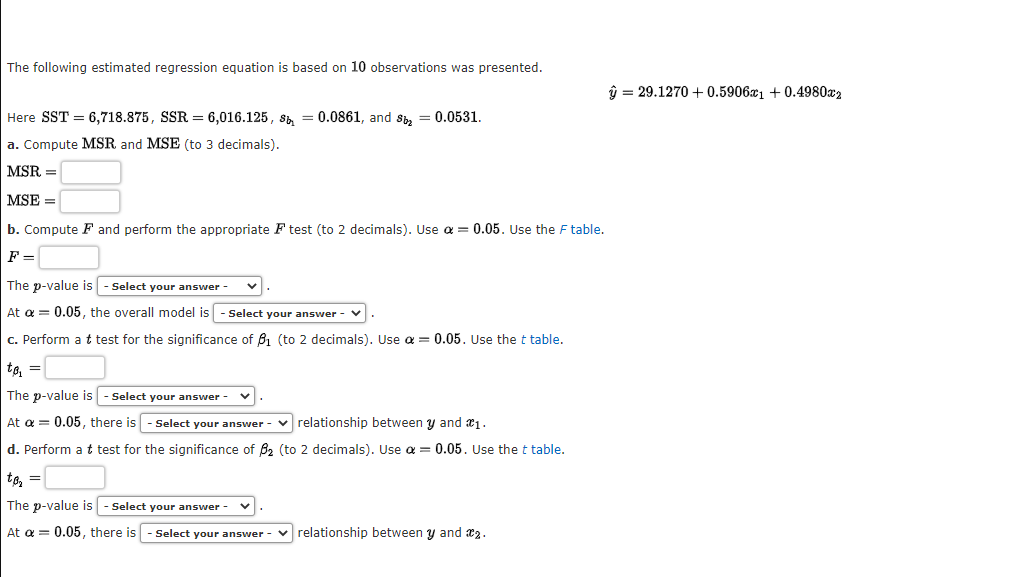 The following estimated regression equation is based on 10 observations was presented.
Here SST = 6,718.875, SSR = 6,016.125, sb = 0.0861, and Sb₂ = 0.0531.
a. Compute MSR and MSE (to 3 decimals).
MSR =
MSE =
b. Compute F and perform the appropriate F test (to 2 decimals). Use a = 0.05. Use the F table.
F =
The p-value is - Select your answer
At a = 0.05, the overall model is
Select your answer -
c. Perform a t test for the significance of B₁ (to 2 decimals). Use α = 0.05. Use the t table.
to₁ =
The p-value is - Select your answer
At a = 0.05, there is - Select your answer-relationship between y and 1.
d. Perform a t test for the significance of ₂ (to 2 decimals). Use a = 0.05. Use the t table.
to₂ =
The p-value is - Select your answer
At a = 0.05, there is - Select your answer - relationship between y and 2.
ŷ = 29.1270 +0.5906x1 +0.4980x2