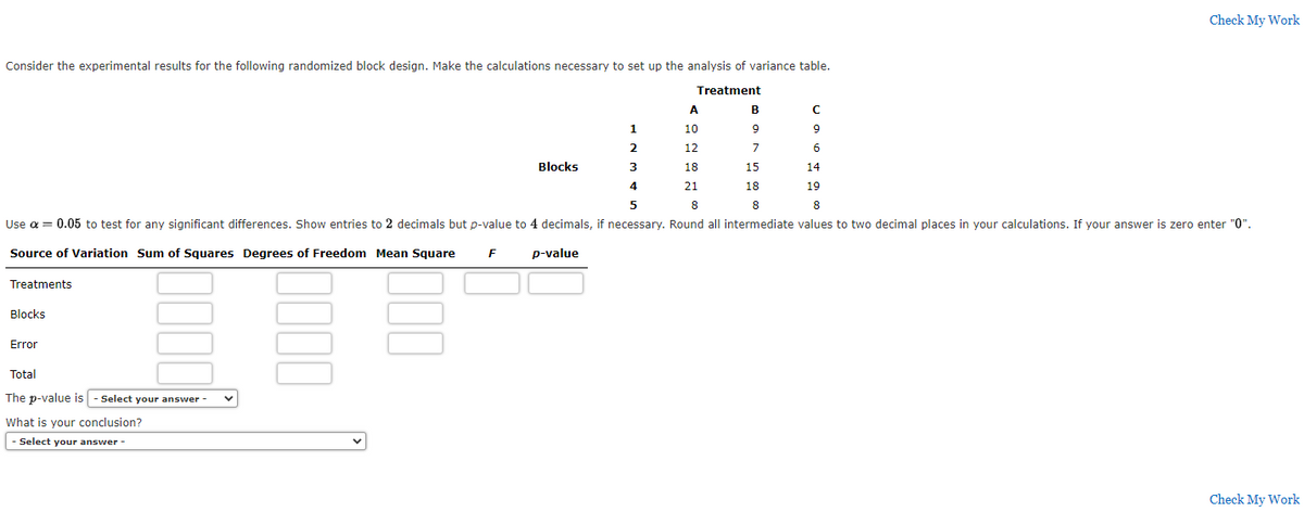 Consider the experimental results for the following randomized block design. Make the calculations necessary to set up the analysis of variance table.
Treatment
A
9
2
12
7
-101
3
18
15
4
21
18
5
8
Use a = 0.05 to test for any significant differences. Show entries to 2 decimals but p-value to 4 decimals, if necessary. Round all intermediate values to two decimal places in your calculations. If your answer is zero enter "0".
Source of Variation Sum of Squares Degrees of Freedom Mean Square F
Treatments
Blocks
Error
Total
The p-value is - Select your answer
What is your conclusion?
- Select your answer -
Blocks
p-value
8
с
9
6
14
19
Check My Work
8
Check My Work