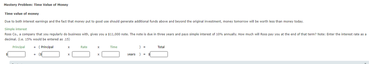 Mastery Problem: Time Value of Money
Time value of money
Due to both interest earnings and the fact that money put to good use should generate additional funds above and beyond the original investment, money tomorrow will be worth less than money today.
Simple interest
Ross Co., a company that you regularly do business with, gives you a $11,000 note. The note is due in three years and pays simple interest of 10% annually. How much will Ross pay you at the end of that term? Note: Enter the interest rate as a
decimal. (i.e. 15% would be entered as .15)
Principal
( Principal
Rate
Time
Total
+
($
X
years
