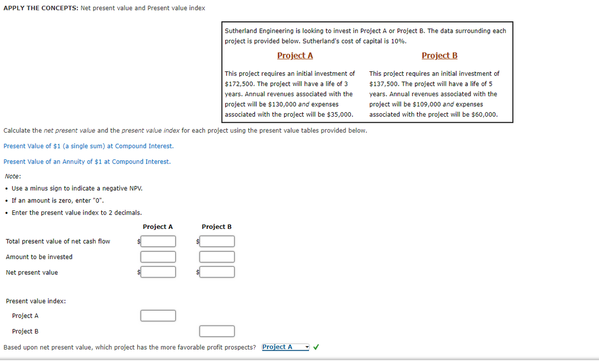 APPLY THE CONCEPTS: Net present value and Present value index
Sutherland Engineering is looking to invest in Project A or Project B. The data surrounding each
project is provided below. Sutherland's cost of capital is 10%.
Project A
Project B
This project requires an initial investment of
This project requires an initial investment of
$172,500. The project will have a life of 3
$137,500. The project will have a life of 5
years. Annual revenues associated with the
years. Annual revenues associated with the
project will be $130,000 and expenses
project will be $109,000 and expenses
associated with the project will be $35,000.
associated with the project will be $60,000.
Calculate the net present value and the present value index for each project using the present value tables provided below.
Present Value of $1 (a single sum) at Compound Interest.
Present Value of an Annuity of $1 at Compound Interest.
Note:
• Use a minus sign to indicate a negative NPV.
• If an amount is zero, enter "0".
• Enter the present value index to 2 decimals.
Project A
Project B
Total present value of net cash flow
$
Amount to be invested
Net present value
Present value index:
Project A
Project B
Based upon net present value, which project has the more favorable profit prospects? Project A
