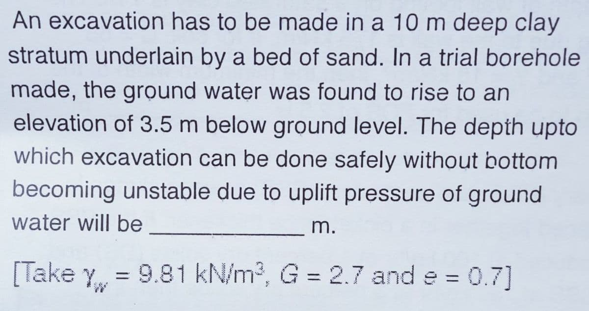 An excavation has to be made in a 10 m deep clay
stratum underlain by a bed of sand. In a trial borehole
made, the ground water was found to rise to an
elevation of 3.5 m below ground level. The depth upto
which excavation can be done safely without bottom
becoming unstable due to uplift pressure of ground
water will be
m.
[Take Yw
= 9.81 kN/m3, G = 2.7 and e = 0.7]
%3D
%3D
