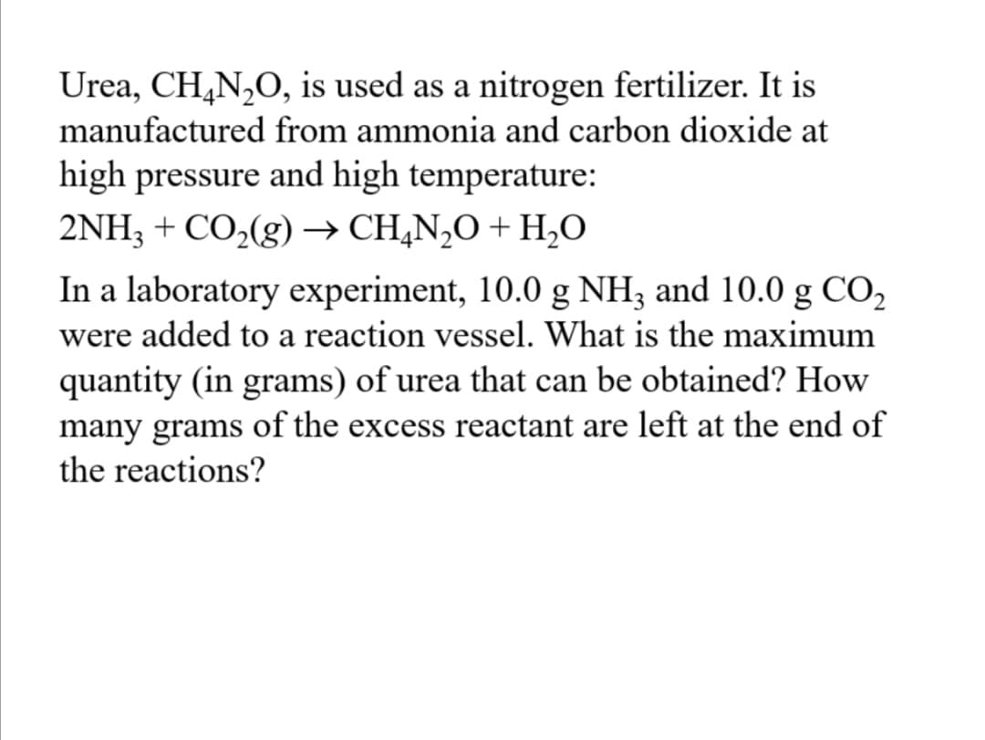 Urea, CH,N,O, is used as a nitrogen fertilizer. It is
manufactured from ammonia and carbon dioxide at
high pressure and high temperature:
→ CH,N,O + H,O
In a laboratory experiment, 10.0 g NH3 and 10.0 g CO,
2NH3 + CO,(g)
were added to a reaction vessel. What is the maximum
quantity (in grams) of urea that can be obtained? How
many grams of the excess reactant are left at the end of
the reactions?
