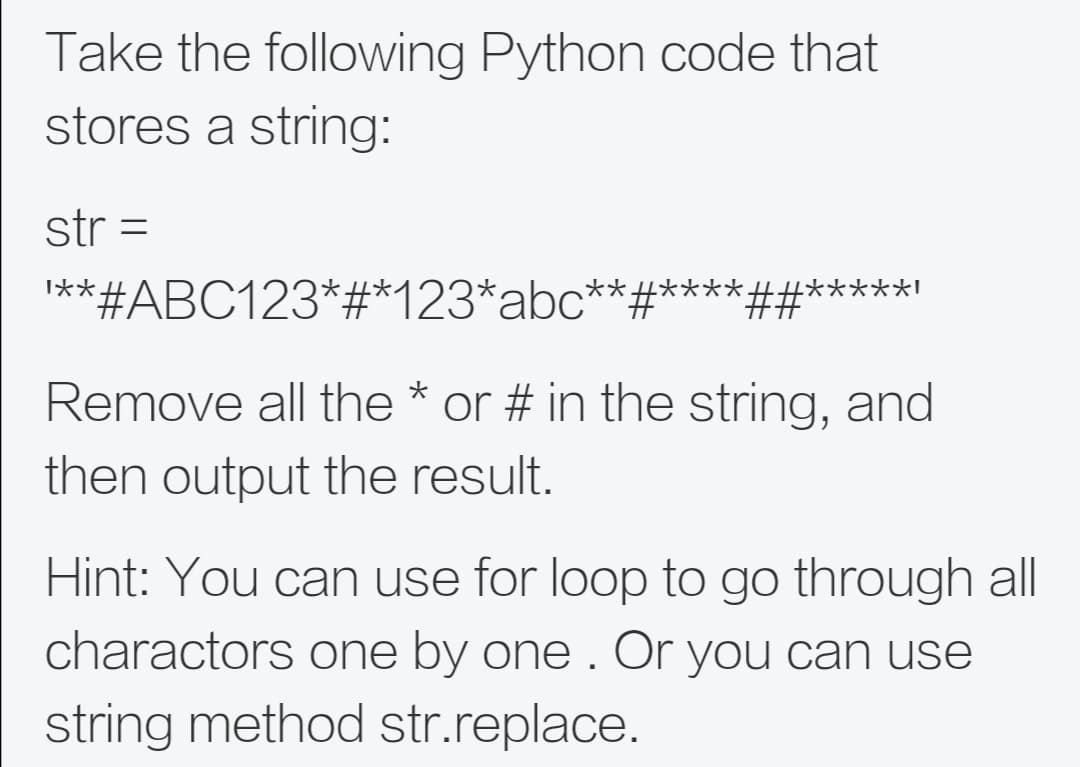 Take the following Python code that
stores a string:
str =
I**#ABC123*#*123*abc**:
*#****
*##*****!
Remove all the * or # in the string, and
then output the result.
Hint: You can use for loop to go through all
charactors one by one . Or you can use
string method str.replace.
