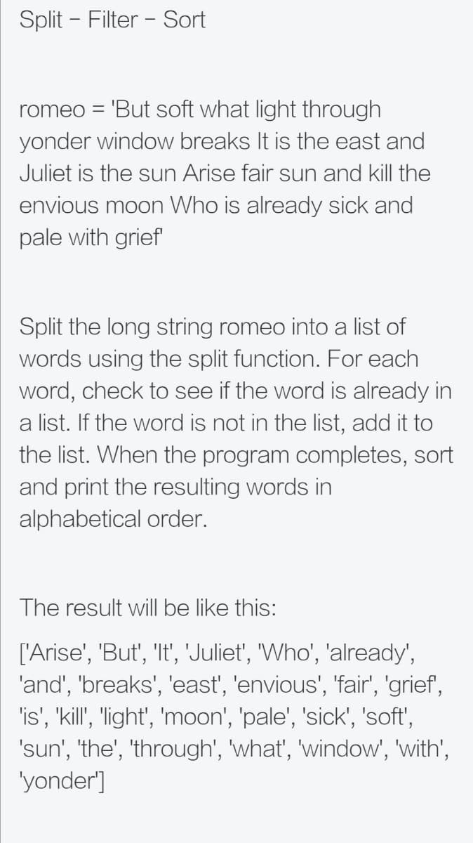 Split - Filter - Sort
romeo = 'But soft what light through
yonder window breaks It is the east and
Juliet is the sun Arise fair sun and kill the
envious moon Who is already sick and
pale with grief
Split the long string romeo into a list of
words using the split function. For each
word, check to see if the word is already in
a list. If the word is not in the list, add it to
the list. When the program completes, sort
and print the resulting words in
alphabetical order.
The result will be like this:
['Arise', 'But', 'It', 'Juliet', "Who', 'already',
'and', 'breaks', 'east', 'envious', 'fair', 'grief',
'is', 'kill', "'ight', 'moon', 'pale', 'sick', 'soft',
'sun', 'the', 'through', 'what', 'window', 'with',
'yonder']
