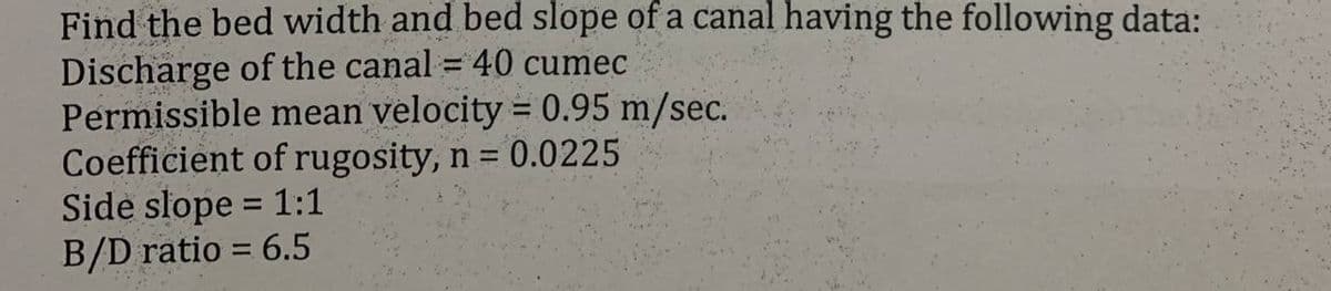 Find the bed width and bed slope of a canal having the following data:
Discharge of the canal = 40 cumec
Permissible mean velocity = 0.95 m/sec.
Coefficient of rugosity, n = 0.0225
Side slope = 1:1
B/D ratio = 6.5
%3D
