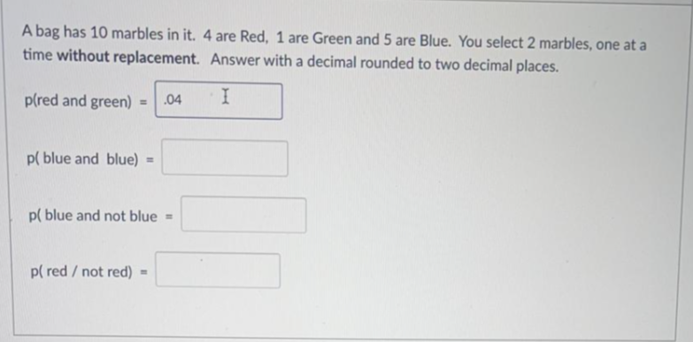 A bag has 10 marbles in it. 4 are Red, 1 are Green and 5 are Blue. You select 2 marbles, one at a
time without replacement. Answer with a decimal rounded to two decimal places.
p(red and green) =
.04
p( blue and blue) =
p( blue and not blue =
p( red / not red)
