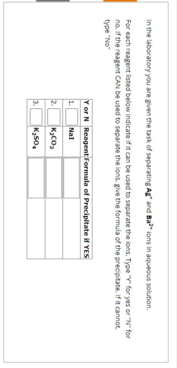 In the laboratory you are given the task of separating Ag* and Ba2+ ions in aqueous solution.
For each reagent listed below indicate if it can be used to separate the ions. Type "Y" for yes or "N" for
no. If the reagent CAN be used to separate the ions, give the formula of the precipitate. If it cannot,
type "No"
Y or N Reagent Formula of Precipitate if YES
1.
NaI
2.
K2CO3
3.
K₂504