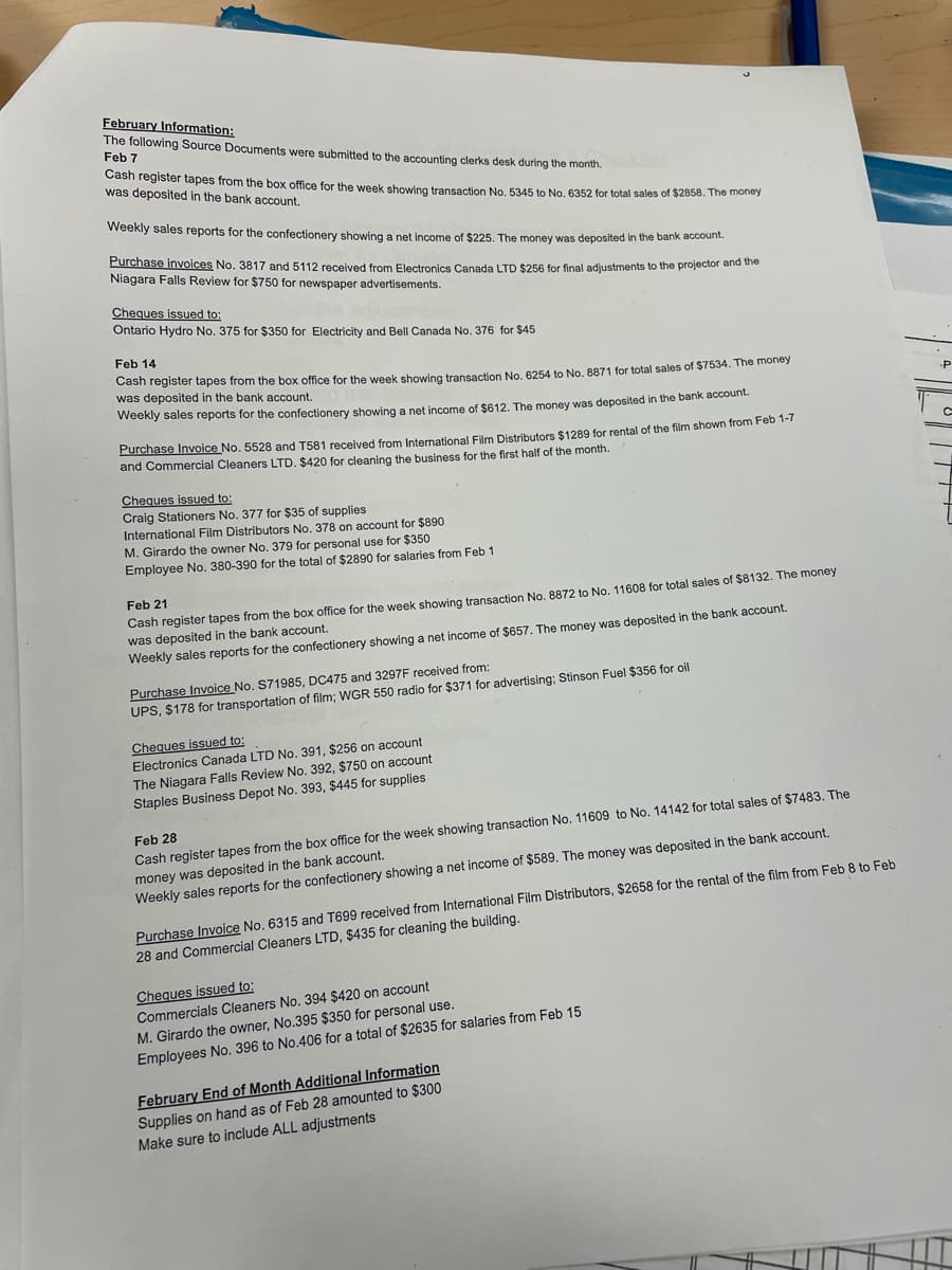 February Information:
The following Source Documents were submitted to the accounting clerks desk during the month.
Feb 7
Cash register tapes from the box office for the week showing transaction No. 5345 to No. 6352 for total sales of $2858. The money
was deposited in the bank account.
Weekly sales reports for the confectionery showing a net income of $225. The money was deposited in the bank account.
Purchase invoices No. 3817 and 5112 received from Electronics Canada LTD $256 for final adjustments to the projector ana uno
Niagara Falls Review for $750 for newspaper advertisements.
Cheques issued to:
Ontario Hydro No. 375 for $350 for Electricity and Bell Canada No. 376 for $45
Feb 14
Cash register tapes from the box office for the week showing transaction No. 6254 to No, 8871 for total sales of $7534. The money
was deposited in the bank account.
Weekly sales reports for the confectionery showing a net income of $612. The money was deposited in the bank accoune
-P
Culehase invoice No. 5528 and T581 received from International Film Distributors $1289 for rental of the film shown from Feb 1-7
and Commercial Cleaners LTD. $420 for cleaning the business for the first half of the month.
Cheques issued to:
Craig Stationers No. 377 for $35 of supplies
International Film Distributors No. 378 on account for $890
M. Girardo the owner No. 379 for personal use for $350
Employee No. 380-390 for the total of $2890 for salaries from Feb 1
Cash register tapes from the box office for the week showing transaction No. 8872 to No. 11608 for total sales of $8132. The money
was deposited in the bank account.
Weekly sales reports for the confectionery showing a net income of $657. The money was deposited in the bank account.
Feb 21
Purchase Invoice No. S71985, DC475 and 3297F received from:
UPS, $178 for transportation of film; WGR 550 radio for $371 for advertising; Stinson Fuel $356 for oil
Cheques issued to:
Electronics Canada LTD No. 391, $256 on account
The Niagara Falls Review No. 392, $750 on account
Staples Business Depot No. 393, $445 for supplies
Feb 28
Cash register tapes from the box office for the week showing transaction No. 11609 to No. 14142 for total sales of $7483. The
money was deposited in the bank account.
Weekly sales reports for the confectionery showing a net income of $589. The money was deposited in the bank account.
Purchase Invoice No. 6315 and T699 received from International Film Distributors, $2658 for the rental of the film from Feb 8 to Feb
28 and Commercial Cleaners LTD, $435 for cleaning the building.
Cheques issued to:
Commercials Cleaners No. 394 $420 on account
M. Girardo the owner, No.395 $350 for personal use.
Employees No. 396 to No.406 for a total of $2635 for salaries from Feb 15
February End of Month Additional Information
Supplies on hand as of Feb 28 amounted to $300
Make sure to include ALL adjustments

