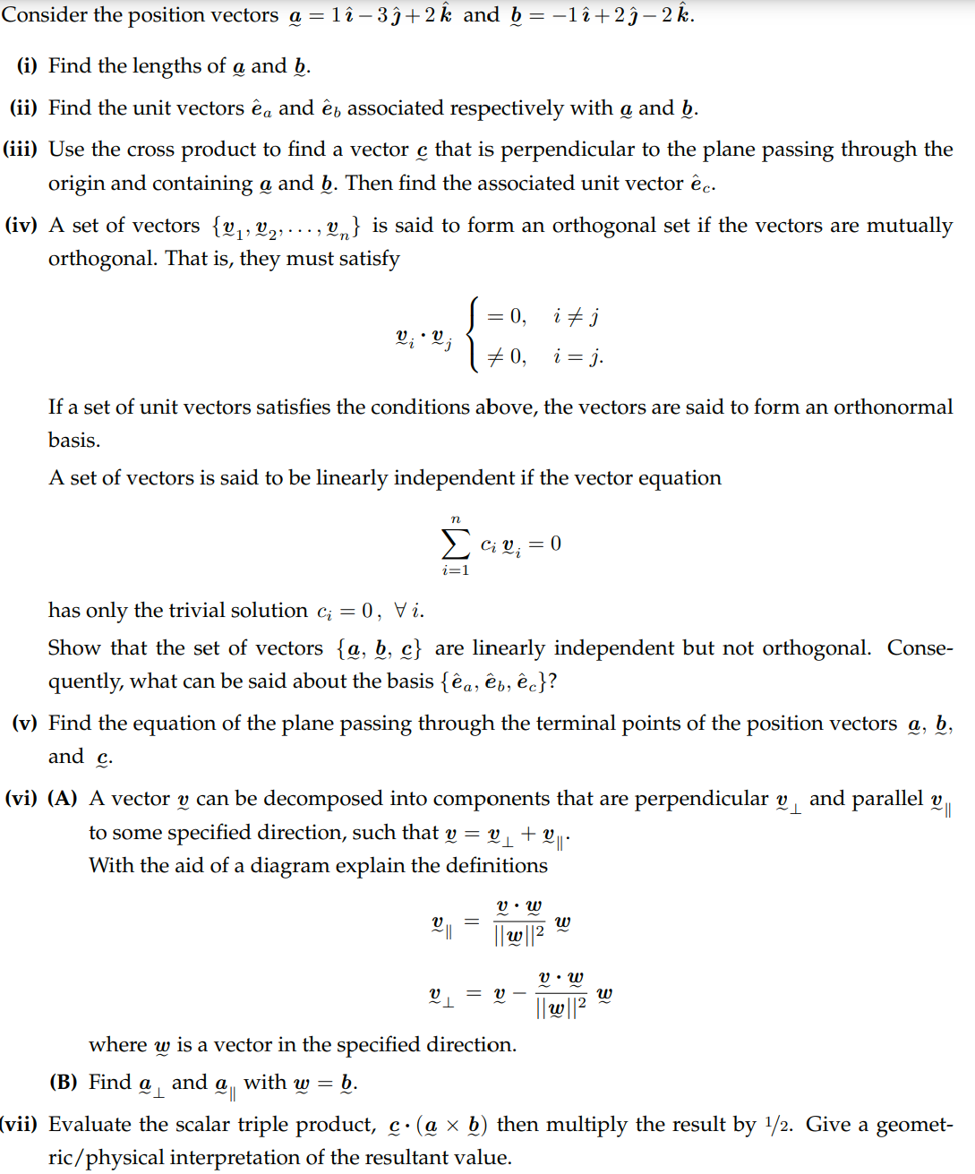 Consider the position vectors @ = 1î −3ĵ+2k and b = −1î÷2ĵ– 2 k.
(i) Find the lengths of a and b.
(ii) Find the unit vectors êa and ê associated respectively with a and b.
(iii) Use the cross product to find a vector c that is perpendicular to the plane passing through the
origin and containing a and b. Then find the associated unit vector êc.
บ
(iv) A set of vectors {v₁, V2, ..., V₁} is said to form an orthogonal set if the vectors are mutually
orthogonal. That is, they must satisfy
= 0, ij
V₁ • V j
# 0,
i = j.
If a set of unit vectors satisfies the conditions above, the vectors are said to form an orthonormal
basis.
A set of vectors is said to be linearly independent if the vector equation
n
Σ ci v₁ = 0
has only the trivial solution c₂ = 0, Vi.
i=1
Show that the set of vectors {a, b, c} are linearly independent but not orthogonal. Conse-
quently, what can be said about the basis {êa, êb, êc}?
(v) Find the equation of the plane passing through the terminal points of the position vectors a, b,
and c.
(vi) (A) A vector v can be decomposed into components that are perpendicular v
to some specified direction, such that v = v ₁ + ||
With the aid of a diagram explain the definitions
and parallel v
༅༎
ข.ข
ข
=
ພ
พ
v.w
v
= V
ข
||W||2
where w is a vector in the specified direction.
(B) Find a and ዐ with
W =
༅།།
b.
(vii) Evaluate the scalar triple product, c. (a × b) then multiply the result by 1/2. Give a geomet-
ric/physical interpretation of the resultant value.