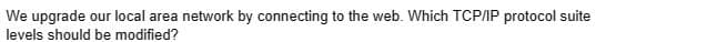 We upgrade our local area network by connecting to the web. Which TCP/IP protocol suite
levels should be modified?