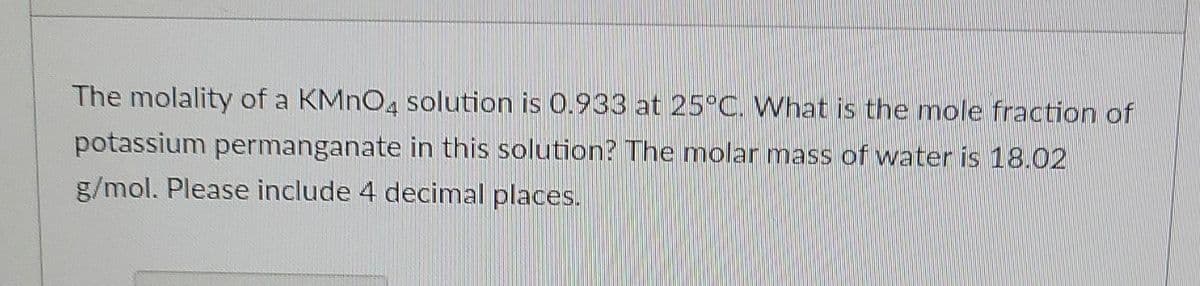 The molality of a KMNO, solution is 0.933 at 25°C. What is the mole fraction of
potassium permanganate in this solution? The molar mass of water is 18.02
g/mol. Please include 4 decimal places.
